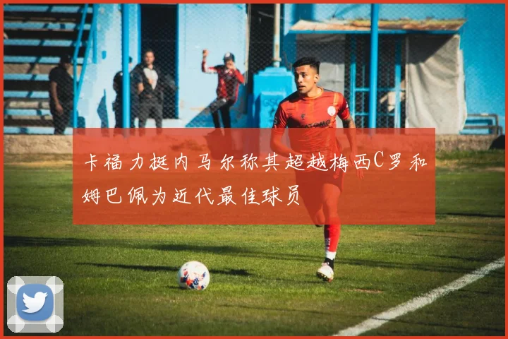 卡福力挺内马尔称其超越梅西C罗和姆巴佩为近代最佳球员