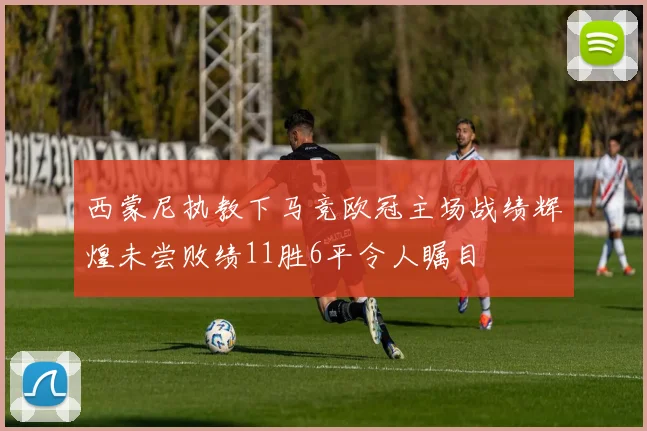西蒙尼执教下马竞欧冠主场战绩辉煌未尝败绩11胜6平令人瞩目