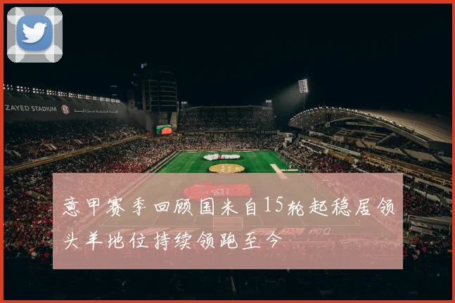 意甲赛季回顾国米自15轮起稳居领头羊地位持续领跑至今