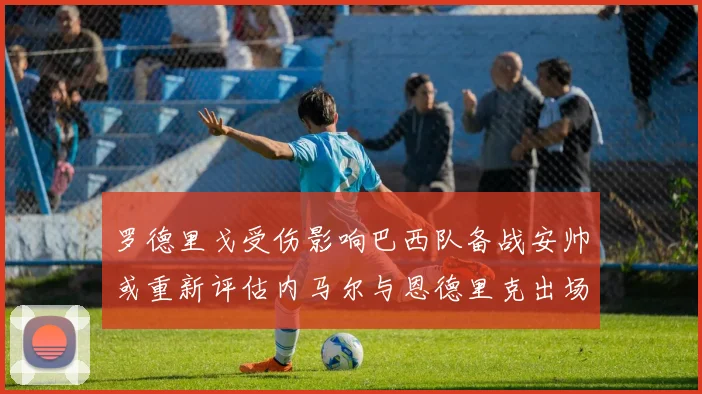 罗德里戈受伤影响巴西队备战安帅或重新评估内马尔与恩德里克出场计划