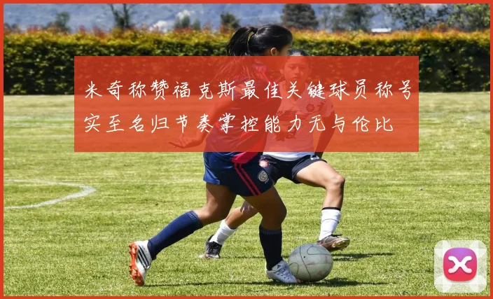 米奇称赞福克斯最佳关键球员称号实至名归节奏掌控能力无与伦比