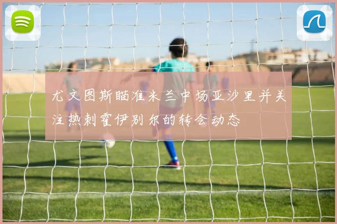 尤文图斯瞄准米兰中场亚沙里并关注热刺霍伊别尔的转会动态