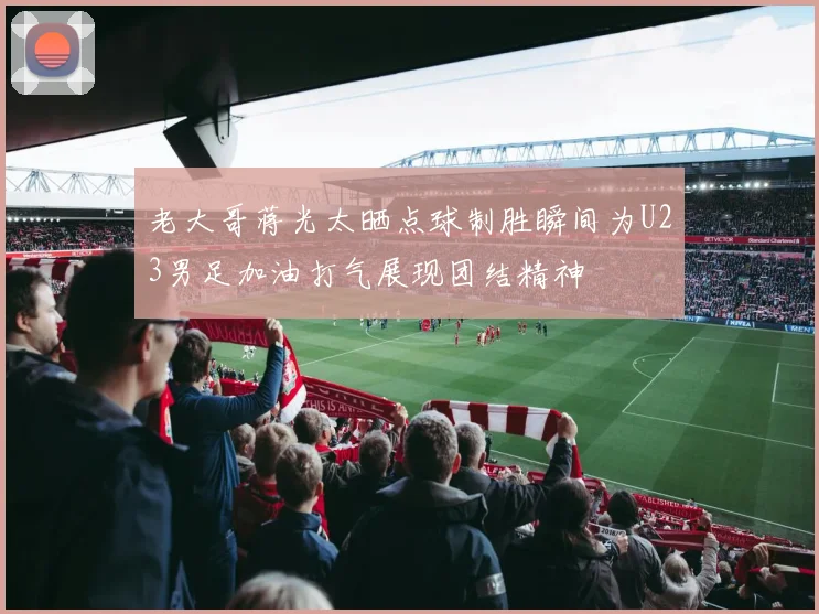老大哥蒋光太晒点球制胜瞬间为U23男足加油打气展现团结精神
