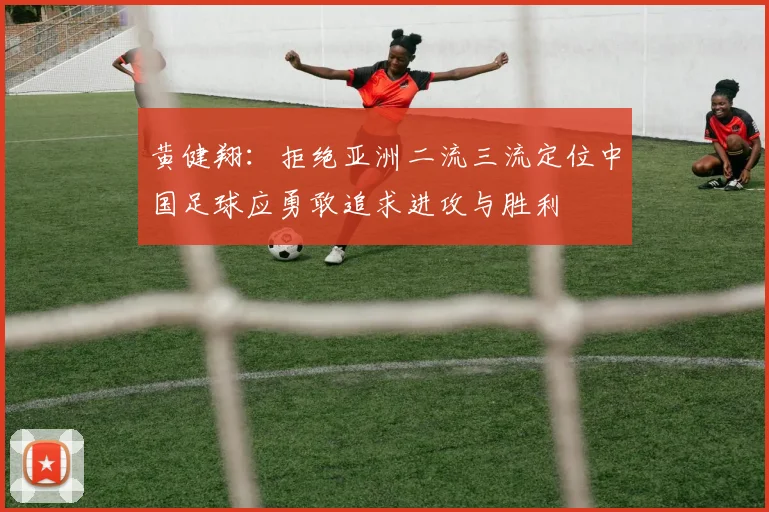黄健翔:拒绝亚洲二流三流定位中国足球应勇敢追求进攻与胜利