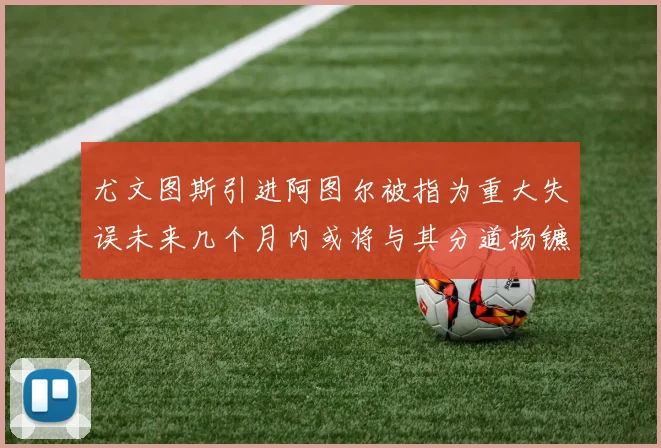 尤文图斯引进阿图尔被指为重大失误未来几个月内或将与其分道扬镳