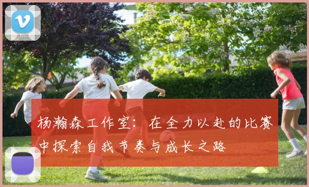 杨瀚森工作室：在全力以赴的比赛中探索自我节奏与成长之路