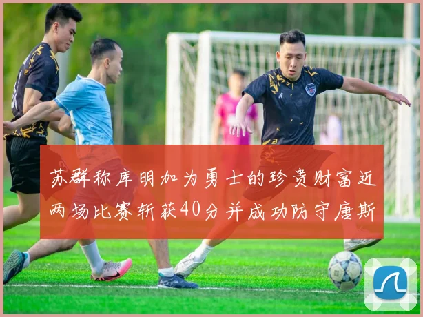 苏群称库明加为勇士的珍贵财富近两场比赛斩获40分并成功防守唐斯