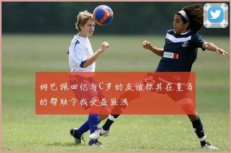 姆巴佩回忆与C罗的友谊称其在皇马的帮助令我受益匪浅