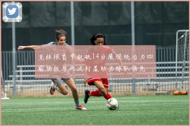 克林根首节狂砍14分展现统治力四前场板与两次封盖助力球队领先