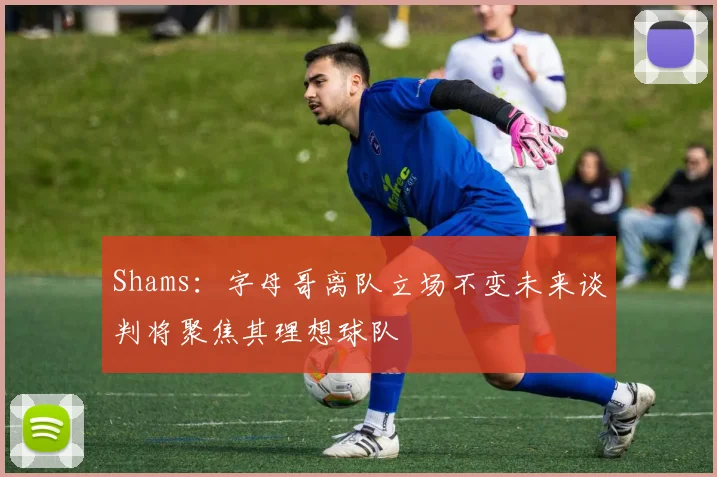 Shams：字母哥离队立场不变未来谈判将聚焦其理想球队