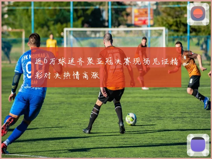 近6万球迷齐聚亚冠决赛现场见证精彩对决热情高涨