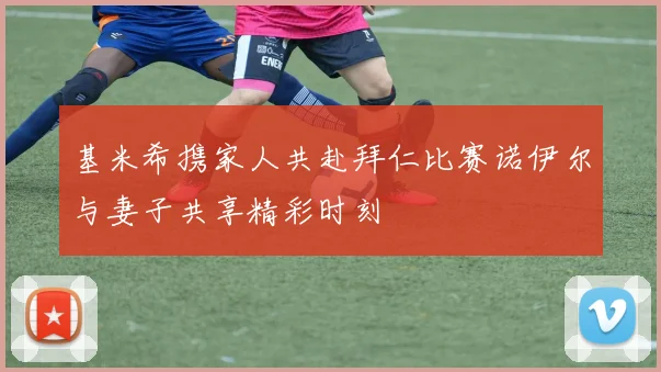 基米希携家人共赴拜仁比赛诺伊尔与妻子共享精彩时刻