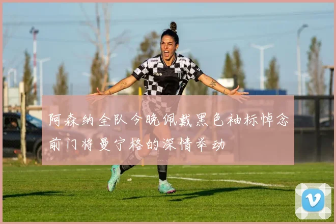 阿森纳全队今晚佩戴黑色袖标悼念前门将曼宁格的深情举动