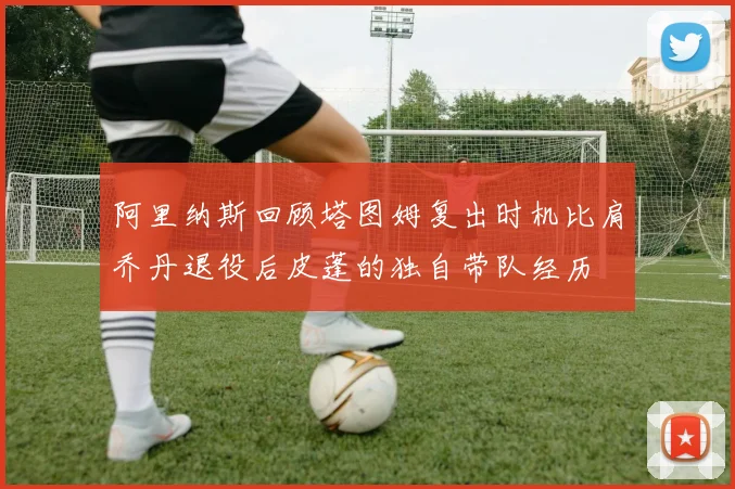 阿里纳斯回顾塔图姆复出时机比肩乔丹退役后皮蓬的独自带队经历