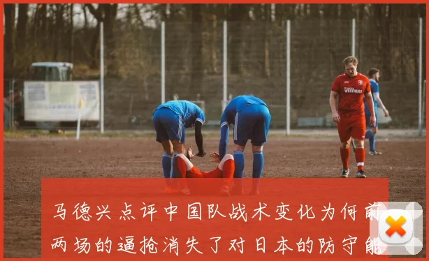 马德兴点评中国队战术变化为何前两场的逼抢消失了对日本的防守能否奏效