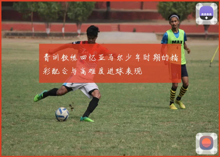 青训教练回忆亚马尔少年时期的精彩配合与高难度进球表现