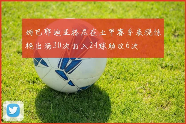 姆巴耶迪亚格尼在土甲赛季表现惊艳出场30次打入24球助攻6次