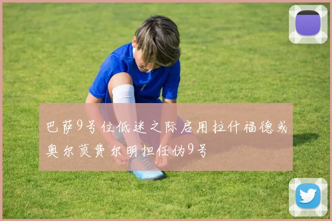 巴萨9号位低迷之际启用拉什福德或奥尔莫费尔明担任伪9号
