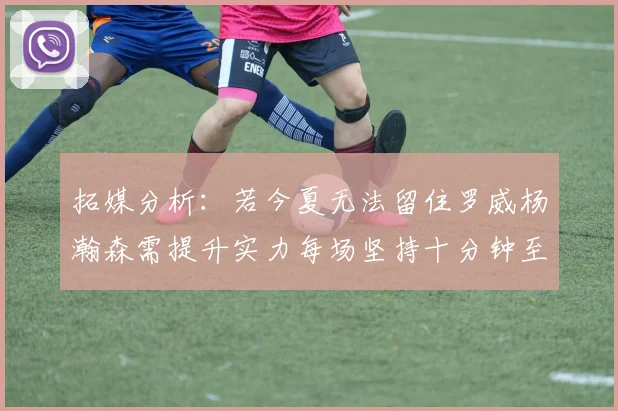 拓媒分析:若今夏无法留住罗威杨瀚森需提升实力每场坚持十分钟至关重要