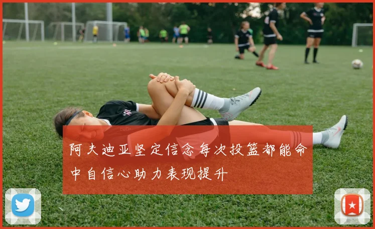 阿夫迪亚坚定信念每次投篮都能命中自信心助力表现提升