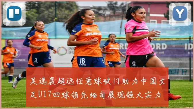 吴逸晨超远任意球破门助力中国女足U17四球领先缅甸展现强大实力