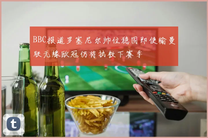 BBC报道罗塞尼尔帅位稳固即使输曼联无缘欧冠仍将执教下赛季