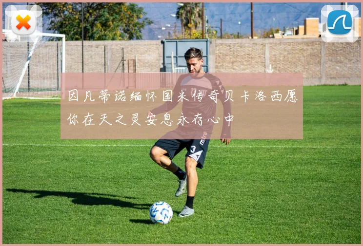 因凡蒂诺缅怀国米传奇贝卡洛西愿你在天之灵安息永存心中