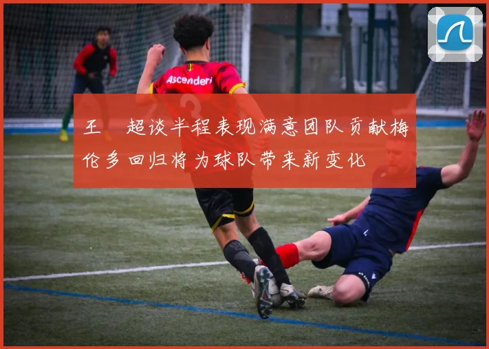 王燊超谈半程表现满意团队贡献梅伦多回归将为球队带来新变化