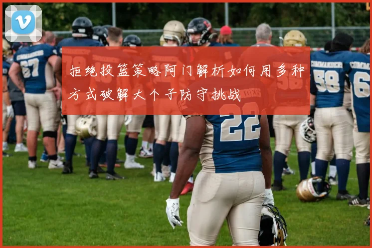 拒绝投篮策略阿门解析如何用多种方式破解大个子防守挑战