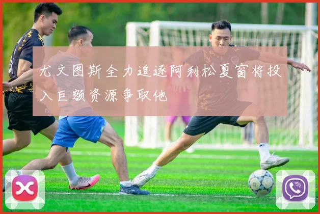 尤文图斯全力追逐阿利松夏窗将投入巨额资源争取他