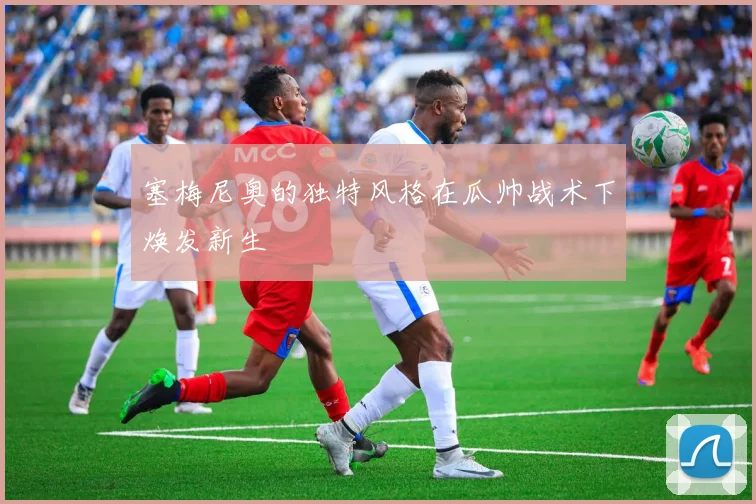 塞梅尼奥的独特风格在瓜帅战术下焕发新生